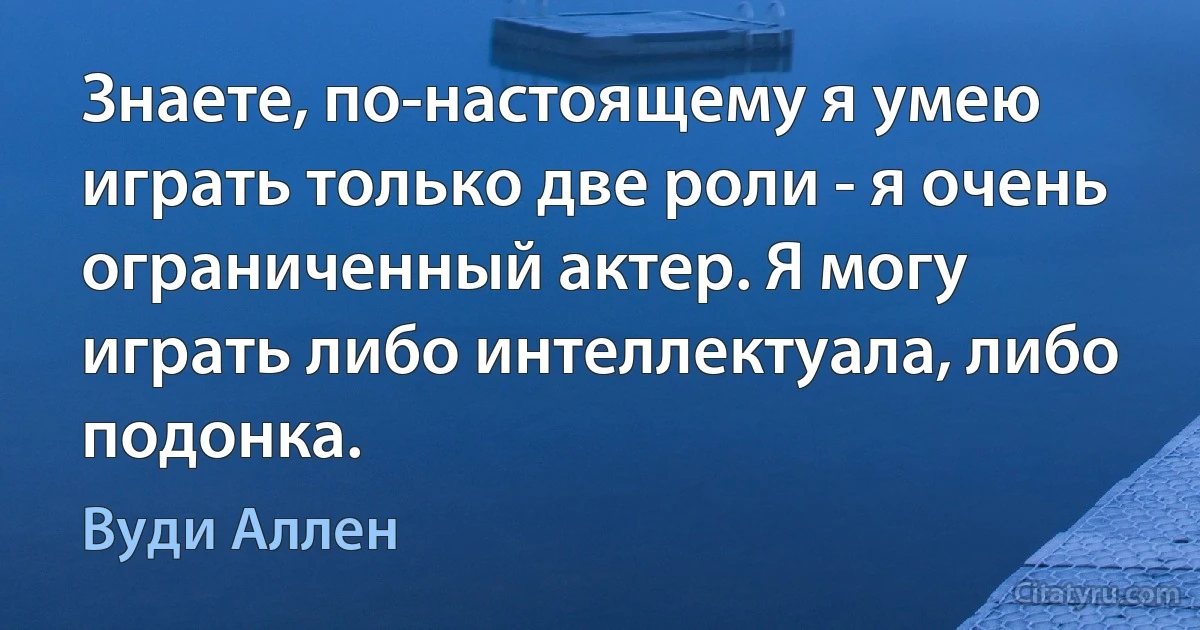 Знаете, по-настоящему я умею играть только две роли - я очень ограниченный актер. Я могу играть либо интеллектуала, либо подонка. (Вуди Аллен)