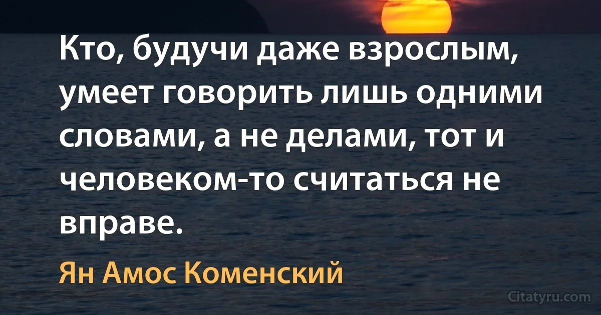 Кто, будучи даже взрослым, умеет говорить лишь одними словами, а не делами, тот и человеком-то считаться не вправе. (Ян Амос Коменский)