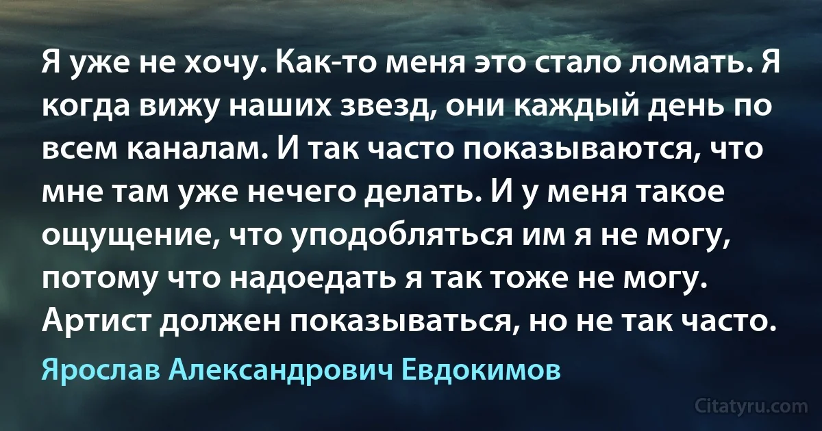 Я уже не хочу. Как-то меня это стало ломать. Я когда вижу наших звезд, они каждый день по всем каналам. И так часто показываются, что мне там уже нечего делать. И у меня такое ощущение, что уподобляться им я не могу, потому что надоедать я так тоже не могу. Артист должен показываться, но не так часто. (Ярослав Александрович Евдокимов)