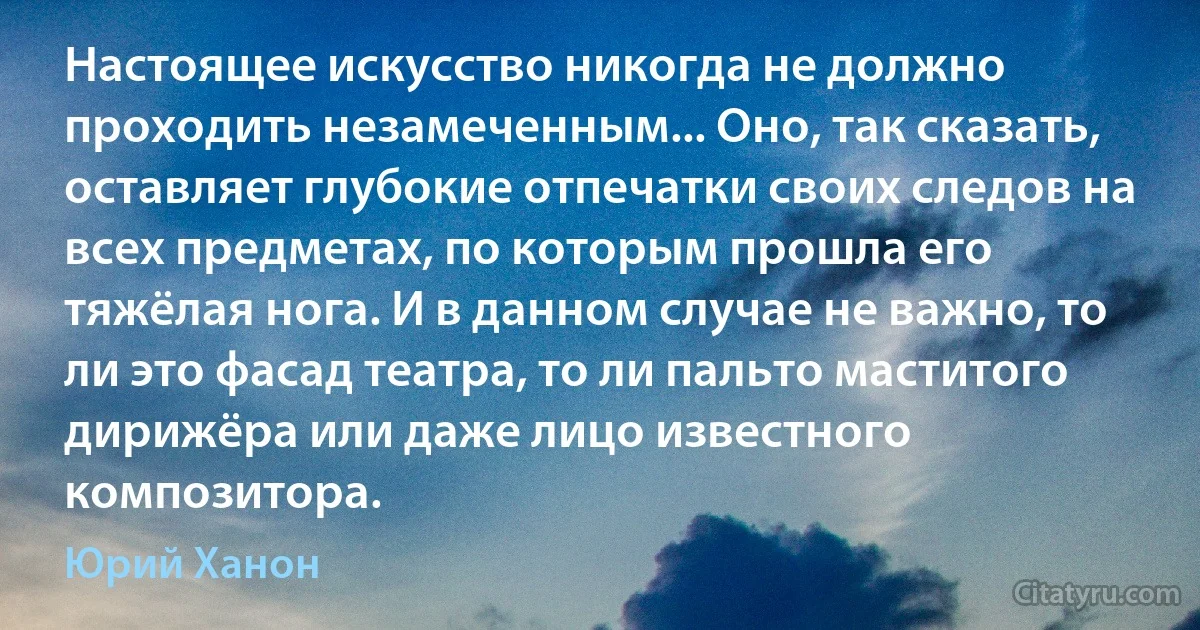 Настоящее искусство никогда не должно проходить незамеченным... Оно, так сказать, оставляет глубокие отпечатки своих следов на всех предметах, по которым прошла его тяжёлая нога. И в данном случае не важно, то ли это фасад театра, то ли пальто маститого дирижёра или даже лицо известного композитора. (Юрий Ханон)