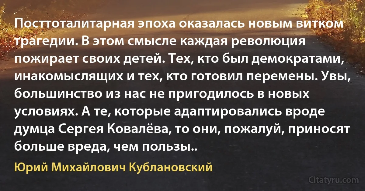 Посттоталитарная эпоха оказалась новым витком трагедии. В этом смысле каждая революция пожирает своих детей. Тех, кто был демократами, инакомыслящих и тех, кто готовил перемены. Увы, большинство из нас не пригодилось в новых условиях. А те, которые адаптировались вроде думца Сергея Ковалёва, то они, пожалуй, приносят больше вреда, чем пользы.. (Юрий Михайлович Кублановский)