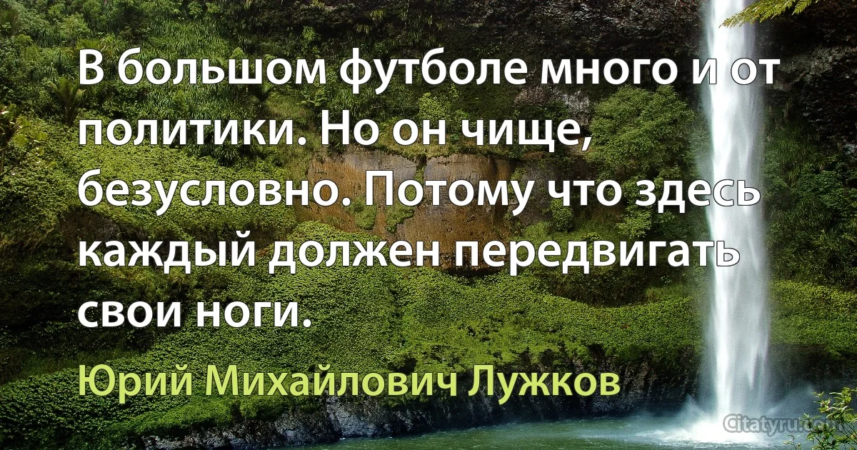 В большом футболе много и от политики. Но он чище, безусловно. Потому что здесь каждый должен передвигать свои ноги. (Юрий Михайлович Лужков)