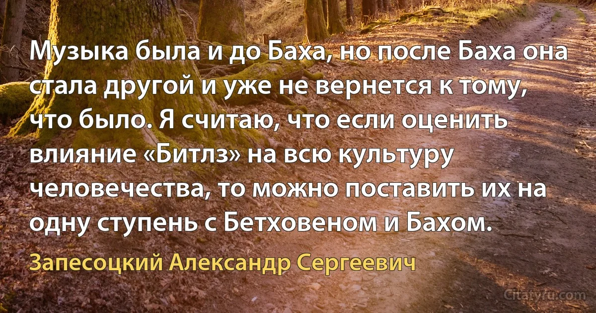 Музыка была и до Баха, но после Баха она стала другой и уже не вернется к тому, что было. Я считаю, что если оценить влияние «Битлз» на всю культуру человечества, то можно поставить их на одну ступень с Бетховеном и Бахом. (Запесоцкий Александр Сергеевич)