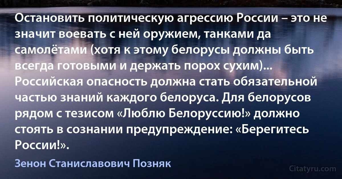 Остановить политическую агрессию России – это не значит воевать с ней оружием, танками да самолётами (хотя к этому белорусы должны быть всегда готовыми и держать порох сухим)... Российская опасность должна стать обязательной частью знаний каждого белоруса. Для белорусов рядом с тезисом «Люблю Белоруссию!» должно стоять в сознании предупреждение: «Берегитесь России!». (Зенон Станиславович Позняк)