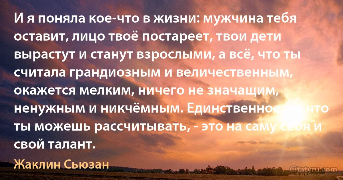 И я поняла кое-что в жизни: мужчина тебя оставит, лицо твоё постареет, твои дети вырастут и станут взрослыми, а всё, что ты считала грандиозным и величественным, окажется мелким, ничего не значащим, ненужным и никчёмным. Единственное, на что ты можешь рассчитывать, - это на саму себя и свой талант. (Жаклин Сьюзан)