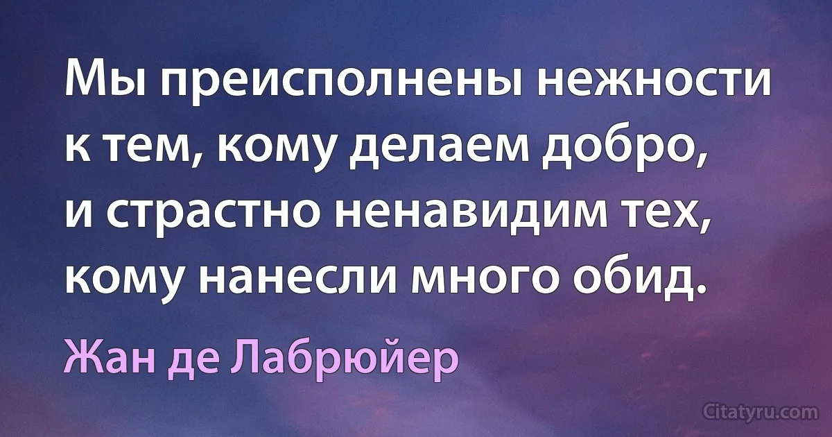 Мы преисполнены нежности к тем, кому делаем добро, и страстно ненавидим тех, кому нанесли много обид. (Жан де Лабрюйер)