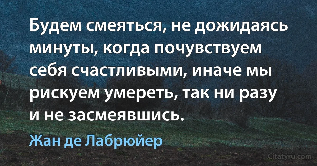 Будем смеяться, не дожидаясь минуты, когда почувствуем себя счастливыми, иначе мы рискуем умереть, так ни разу и не засмеявшись. (Жан де Лабрюйер)