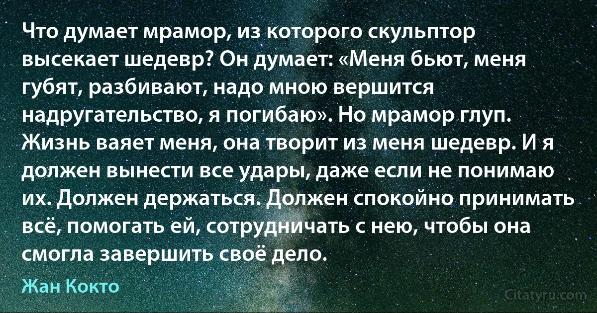 Что думает мрамор, из которого скульптор высекает шедевр? Он думает: «Меня бьют, меня губят, разбивают, надо мною вершится надругательство, я погибаю». Но мрамор глуп. Жизнь ваяет меня, она творит из меня шедевр. И я должен вынести все удары, даже если не понимаю их. Должен держаться. Должен спокойно принимать всё, помогать ей, сотрудничать с нею, чтобы она смогла завершить своё дело. (Жан Кокто)