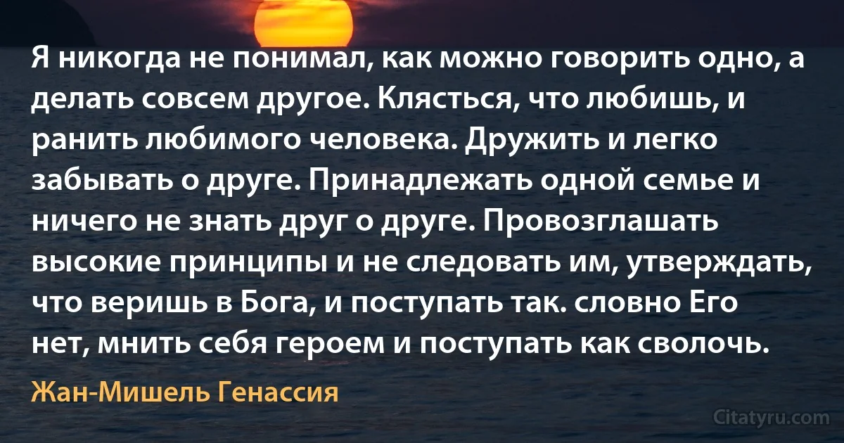 Я никогда не понимал, как можно говорить одно, а делать совсем другое. Клясться, что любишь, и ранить любимого человека. Дружить и легко забывать о друге. Принадлежать одной семье и ничего не знать друг о друге. Провозглашать высокие принципы и не следовать им, утверждать, что веришь в Бога, и поступать так. словно Его нет, мнить себя героем и поступать как сволочь. (Жан-Мишель Генассия)