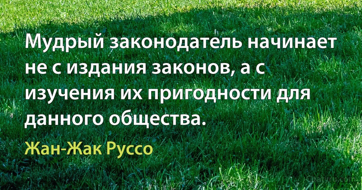 Мудрый законодатель начинает не с издания законов, а с изучения их пригодности для данного общества. (Жан-Жак Руссо)