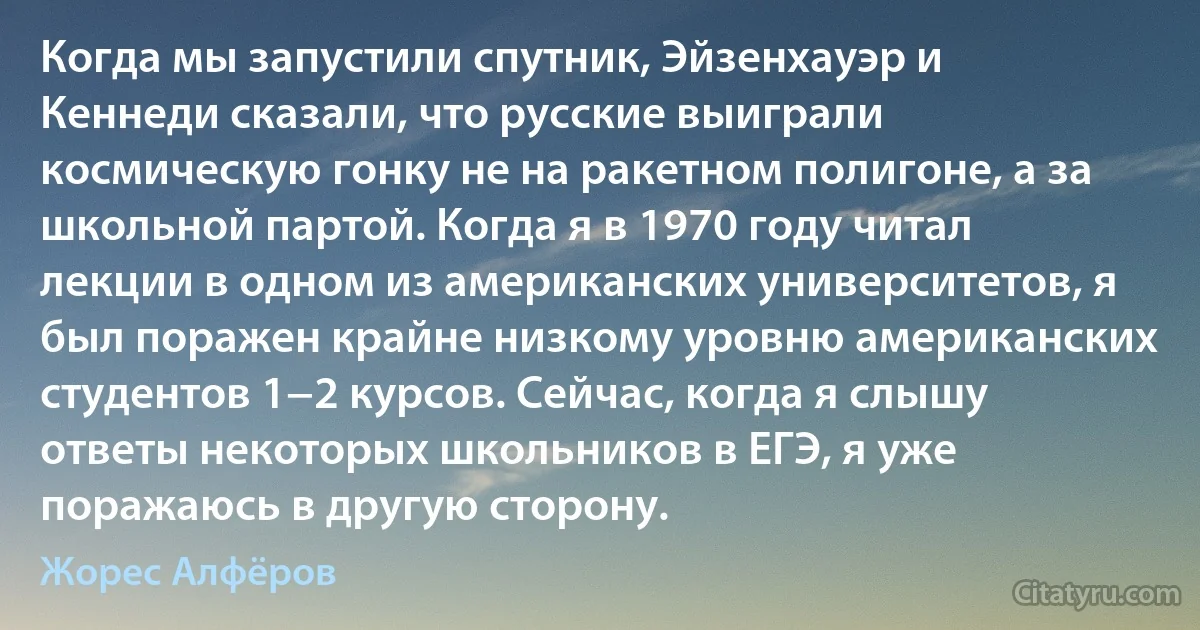 Когда мы запустили спутник, Эйзенхауэр и Кеннеди сказали, что русские выиграли космическую гонку не на ракетном полигоне, а за школьной партой. Когда я в 1970 году читал лекции в одном из американских университетов, я был поражен крайне низкому уровню американских студентов 1−2 курсов. Сейчас, когда я слышу ответы некоторых школьников в ЕГЭ, я уже поражаюсь в другую сторону. (Жорес Алфёров)