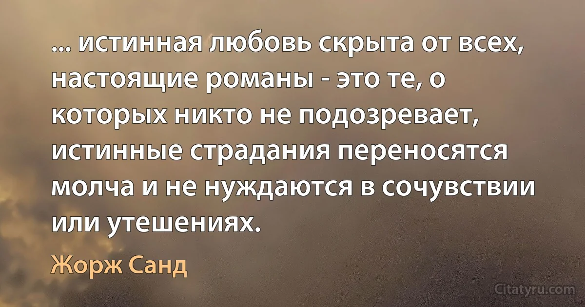 ... истинная любовь скрыта от всех, настоящие романы - это те, о которых никто не подозревает, истинные страдания переносятся молча и не нуждаются в сочувствии или утешениях. (Жорж Санд)