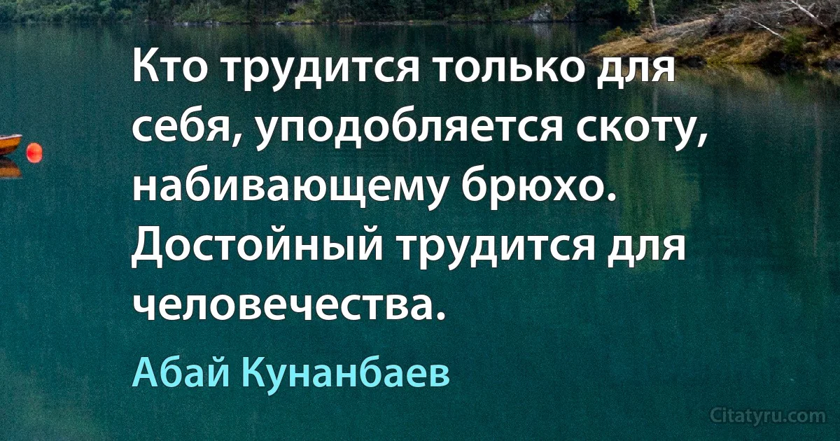 Кто трудится только для себя, уподобляется скоту, набивающему брюхо. Достойный трудится для человечества. (Абай Кунанбаев)