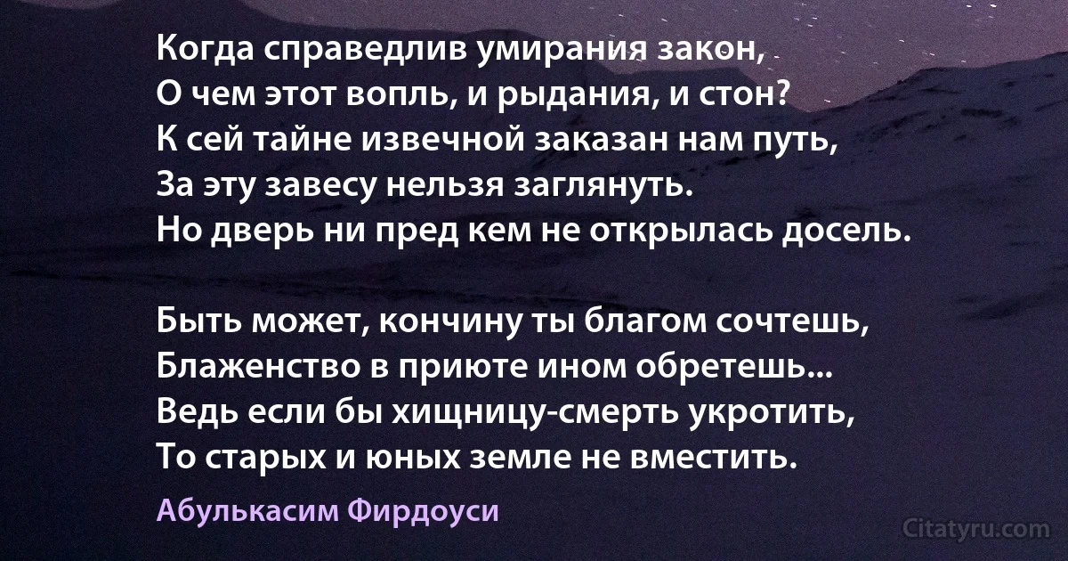 Когда справедлив умирания закон,
О чем этот вопль, и рыдания, и стон?
К сей тайне извечной заказан нам путь,
За эту завесу нельзя заглянуть.
Но дверь ни пред кем не открылась досель.

Быть может, кончину ты благом сочтешь,
Блаженство в приюте ином обретешь...
Ведь если бы хищницу-смерть укротить,
То старых и юных земле не вместить. (Абулькасим Фирдоуси)