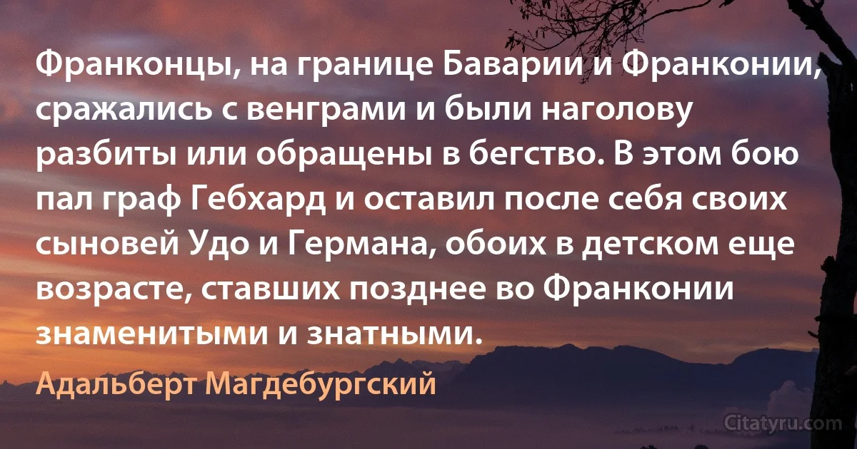 Франконцы, на границе Баварии и Франконии, сражались с венграми и были наголову разбиты или обращены в бегство. В этом бою пал граф Гебхард и оставил после себя своих сыновей Удо и Германа, обоих в детском еще возрасте, ставших позднее во Франконии знаменитыми и знатными. (Адальберт Магдебургский)