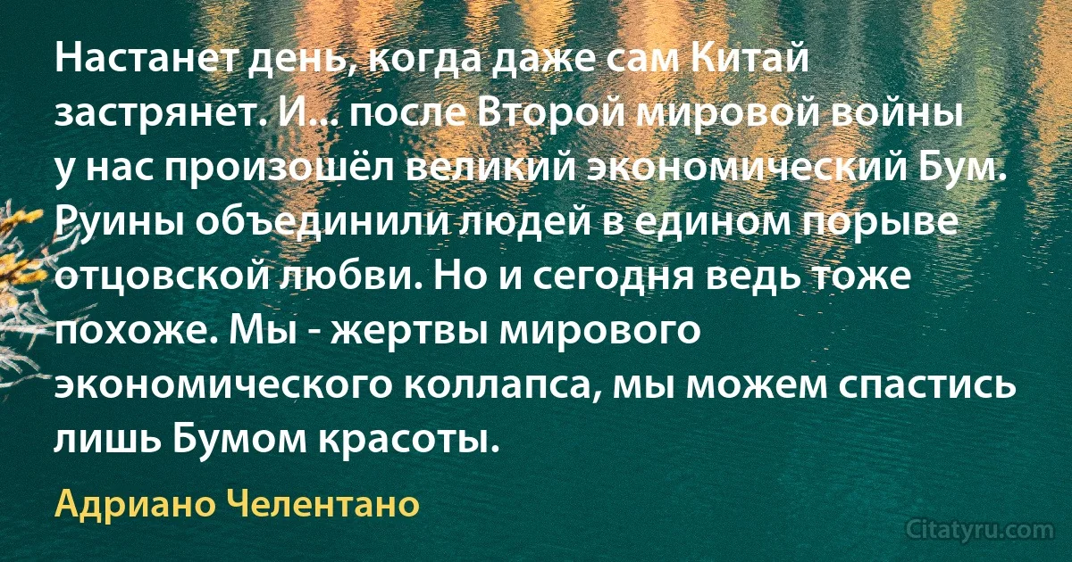 Настанет день, когда даже сам Китай застрянет. И... после Второй мировой войны у нас произошёл великий экономический Бум. Руины объединили людей в едином порыве отцовской любви. Но и сегодня ведь тоже похоже. Мы - жертвы мирового экономического коллапса, мы можем спастись лишь Бумом красоты. (Адриано Челентано)