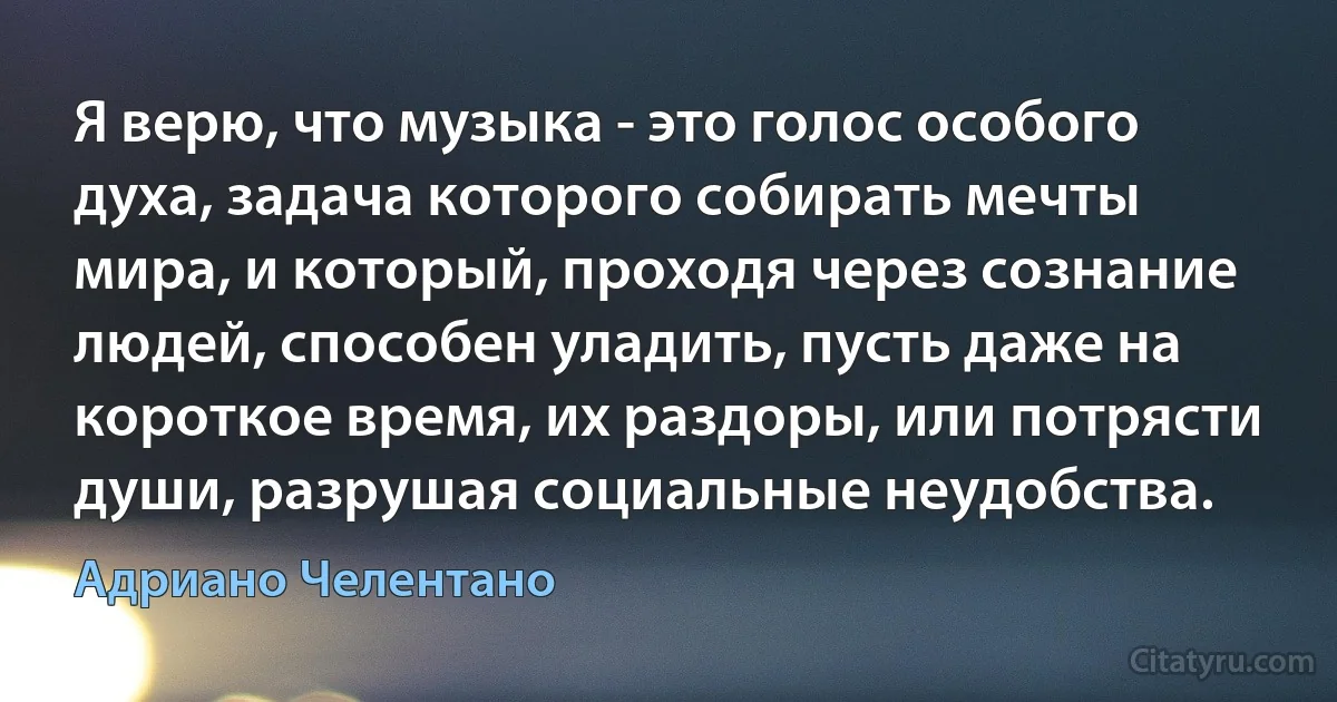 Я верю, что музыка - это голос особого духа, задача которого собирать мечты мира, и который, проходя через сознание людей, способен уладить, пусть даже на короткое время, их раздоры, или потрясти души, разрушая социальные неудобства. (Адриано Челентано)