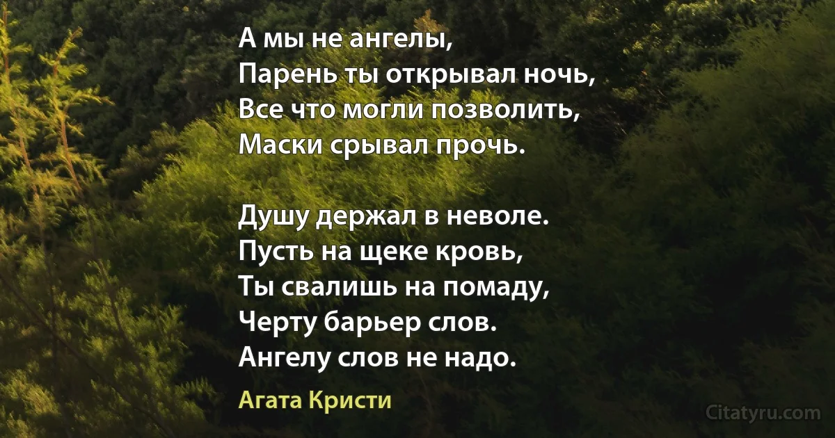 А мы не ангелы, 
Парень ты открывал ночь,
Все что могли позволить,
Маски срывал прочь.

Душу держал в неволе.
Пусть на щеке кровь,
Ты свалишь на помаду,
Черту барьер слов.
Ангелу слов не надо. (Агата Кристи)