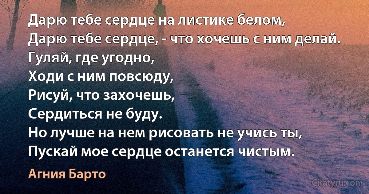 Дарю тебе сердце на листике белом,
Дарю тебе сердце, - что хочешь с ним делай.
Гуляй, где угодно,
Ходи с ним повсюду,
Рисуй, что захочешь,
Сердиться не буду.
Но лучше на нем рисовать не учись ты,
Пускай мое сердце останется чистым. (Агния Барто)