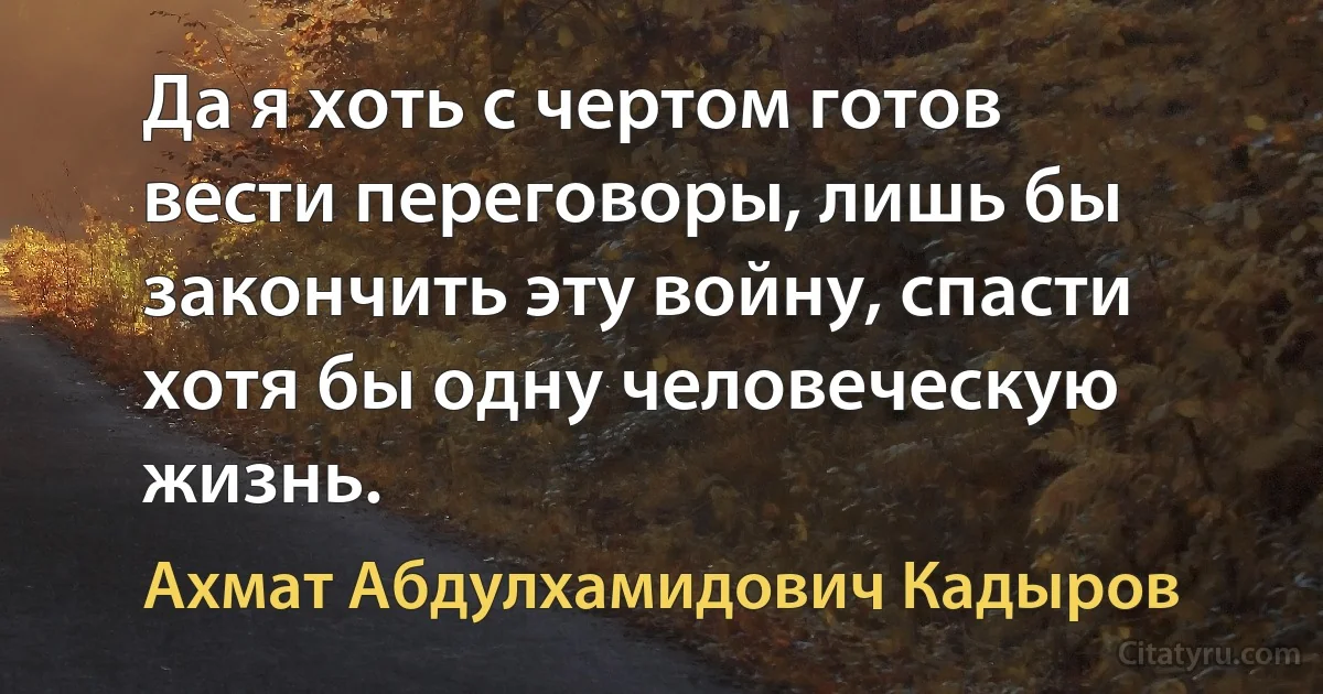 Да я хоть с чертом готов вести переговоры, лишь бы закончить эту войну, спасти хотя бы одну человеческую жизнь. (Ахмат Абдулхамидович Кадыров)