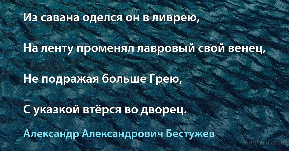 Из савана оделся он в ливрею,

На ленту променял лавровый свой венец,

Не подражая больше Грею,

С указкой втёрся во дворец. (Александр Александрович Бестужев)