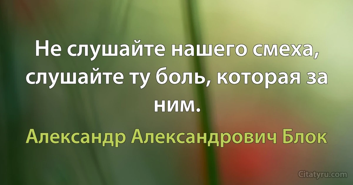 Не слушайте нашего смеха, слушайте ту боль, которая за ним. (Александр Александрович Блок)