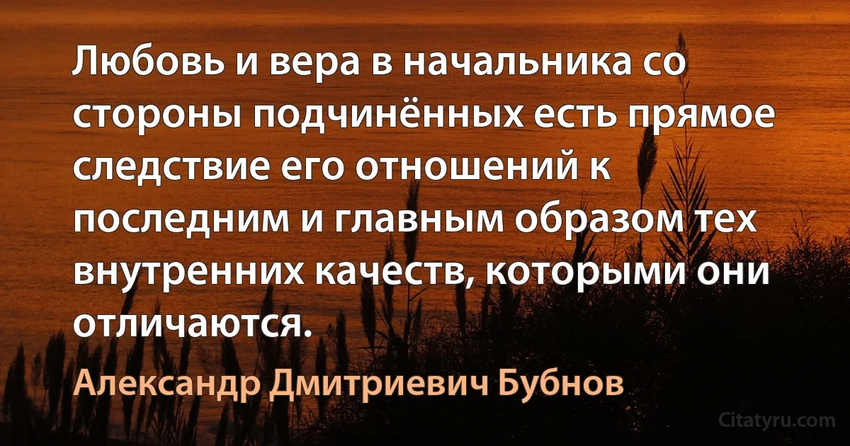 Любовь и вера в начальника со стороны подчинённых есть прямое следствие его отношений к последним и главным образом тех внутренних качеств, которыми они отличаются. (Александр Дмитриевич Бубнов)