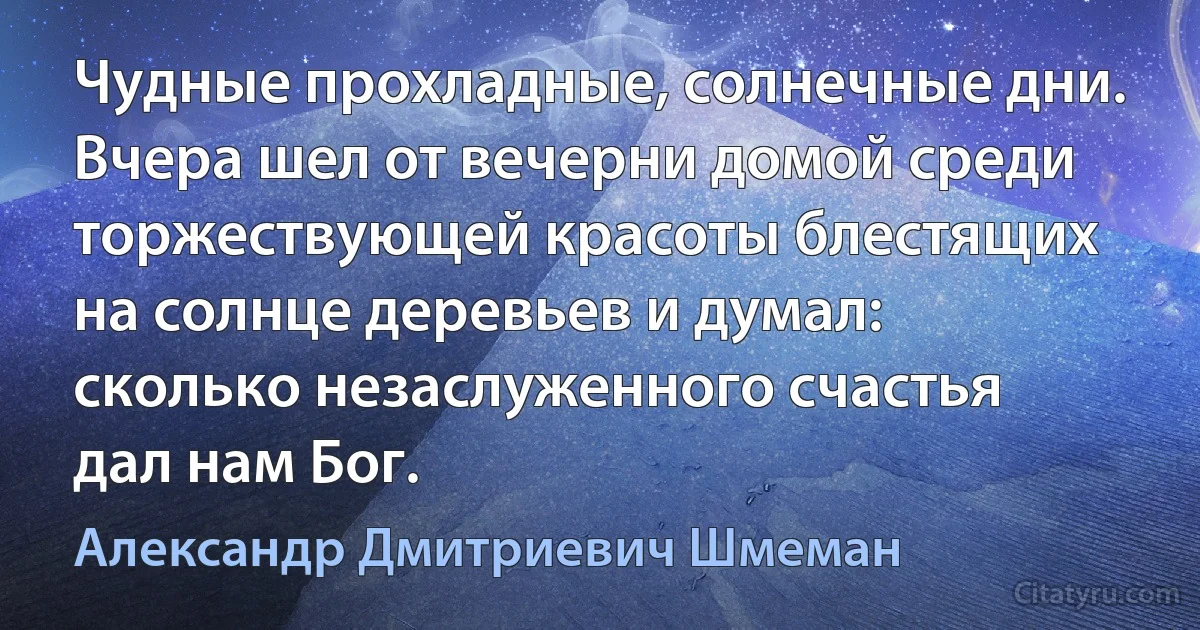 Чудные прохладные, солнечные дни. Вчера шел от вечерни домой среди торжествующей красоты блестящих на солнце деревьев и думал: сколько незаслуженного счастья дал нам Бог. (Александр Дмитриевич Шмеман)