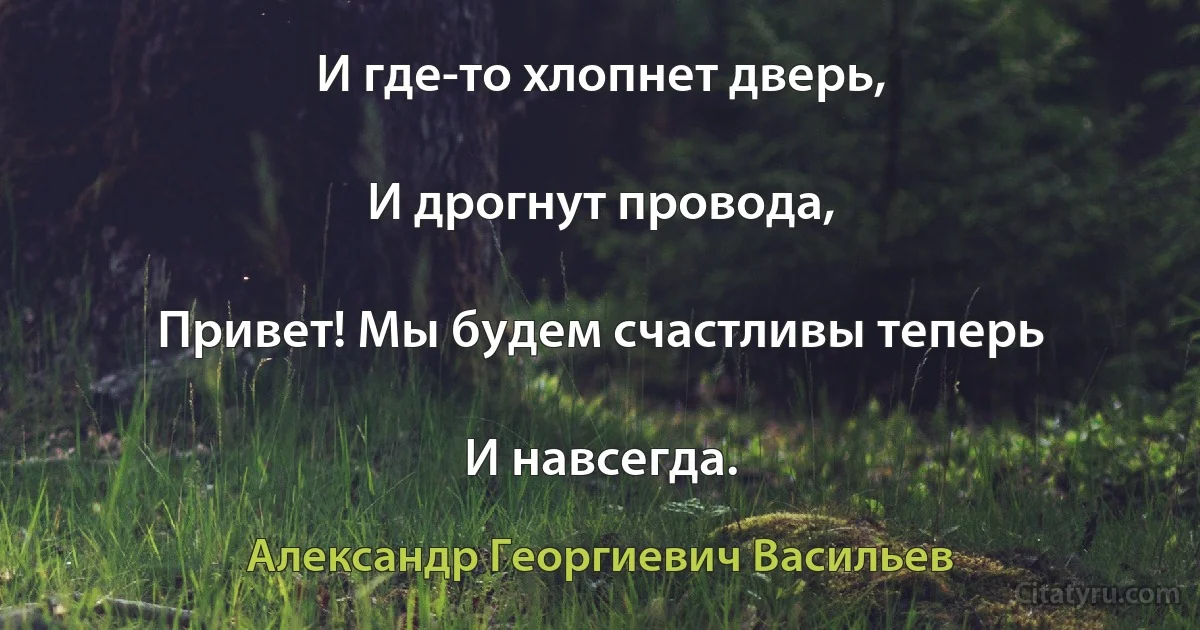 И где-то хлопнет дверь,

И дрогнут провода,

Привет! Мы будем счастливы теперь

И навсегда. (Александр Георгиевич Васильев)