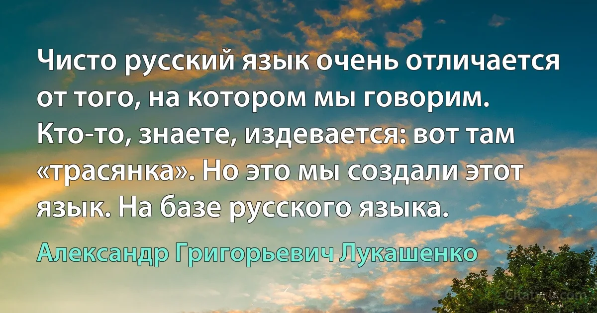 Чисто русский язык очень отличается от того, на котором мы говорим. Кто-то, знаете, издевается: вот там «трасянка». Но это мы создали этот язык. На базе русского языка. (Александр Григорьевич Лукашенко)