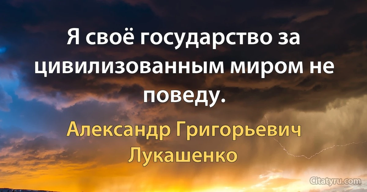 Я своё государство за цивилизованным миром не поведу. (Александр Григорьевич Лукашенко)