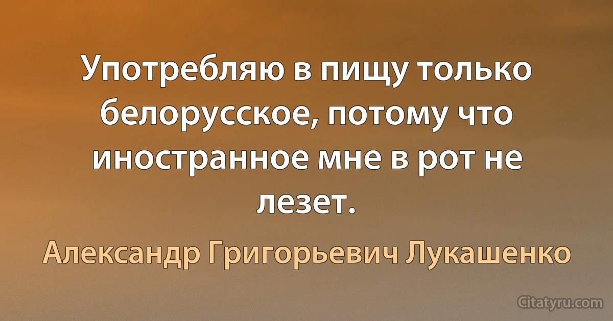 Употребляю в пищу только белорусское, потому что иностранное мне в рот не лезет. (Александр Григорьевич Лукашенко)