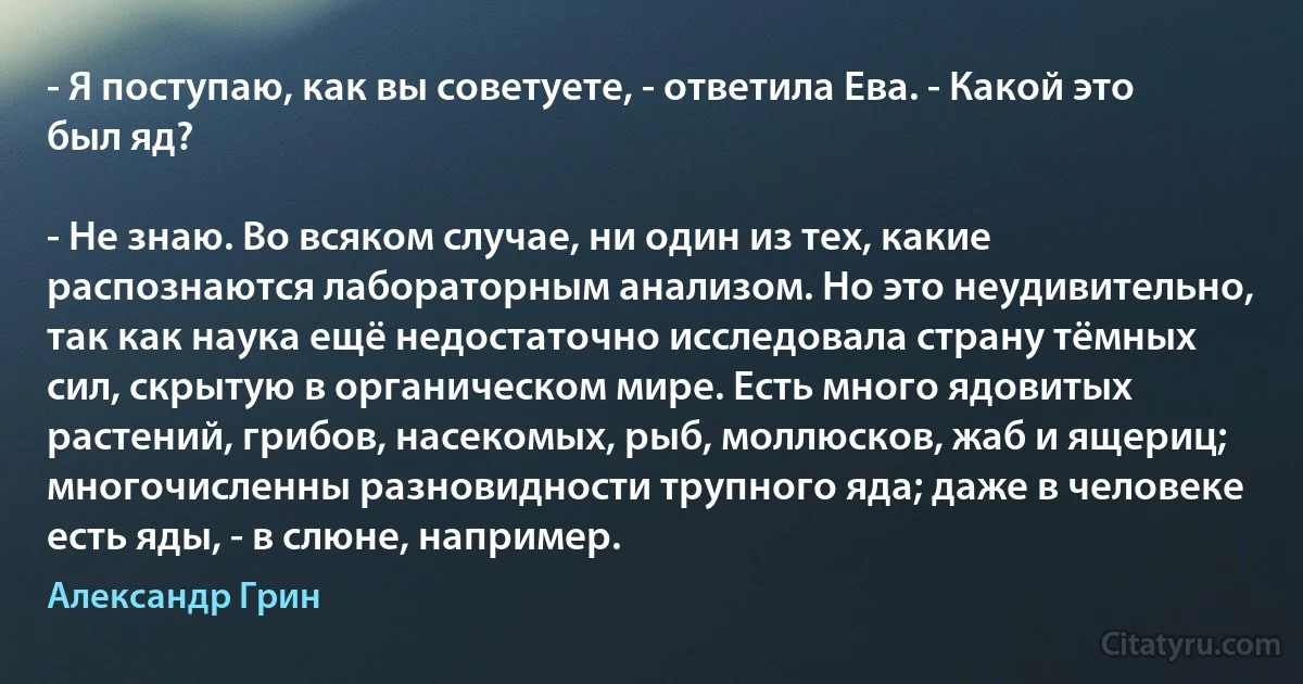 - Я поступаю, как вы советуете, - ответила Ева. - Какой это был яд?

- Не знаю. Во всяком случае, ни один из тех, какие распознаются лабораторным анализом. Но это неудивительно, так как наука ещё недостаточно исследовала страну тёмных сил, скрытую в органическом мире. Есть много ядовитых растений, грибов, насекомых, рыб, моллюсков, жаб и ящериц; многочисленны разновидности трупного яда; даже в человеке есть яды, - в слюне, например. (Александр Грин)