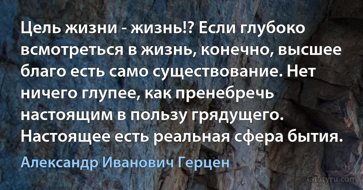 Цель жизни - жизнь!? Если глубоко всмотреться в жизнь, конечно, высшее благо есть само существование. Нет ничего глупее, как пренебречь настоящим в пользу грядущего. Настоящее есть реальная сфера бытия. (Александр Иванович Герцен)