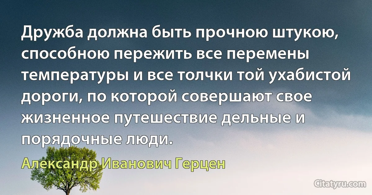 Дружба должна быть прочною штукою, способною пережить все перемены температуры и все толчки той ухабистой дороги, по которой совершают свое жизненное путешествие дельные и порядочные люди. (Александр Иванович Герцен)