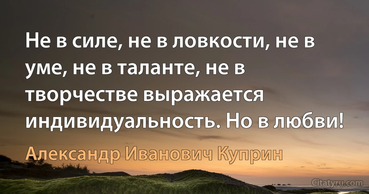 Не в силе, не в ловкости, не в уме, не в таланте, не в творчестве выражается индивидуальность. Но в любви! (Александр Иванович Куприн)