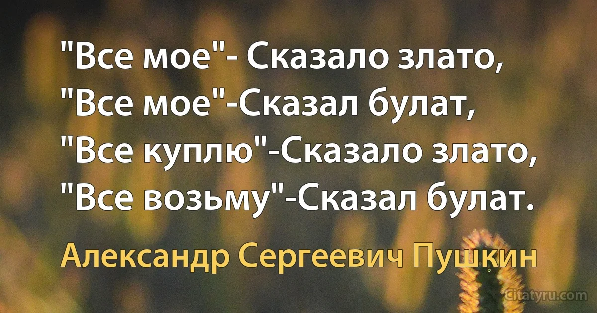 "Все мое"- Сказало злато,
"Все мое"-Сказал булат,
"Все куплю"-Сказало злато,
"Все возьму"-Сказал булат. (Александр Сергеевич Пушкин)