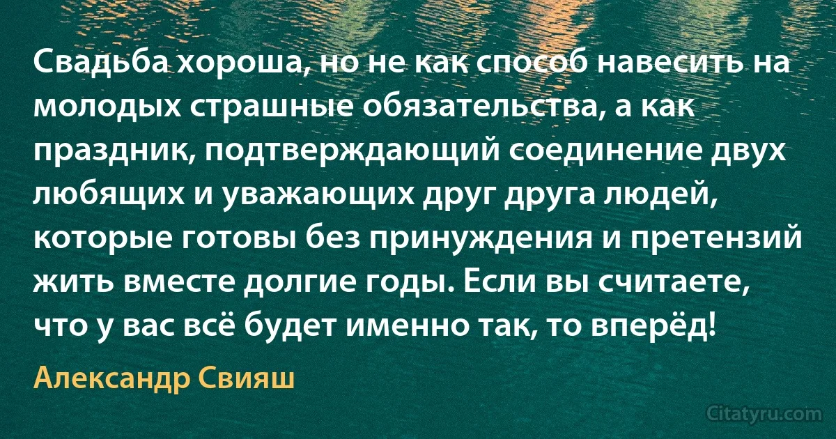 Свадьба хороша, но не как способ навесить на молодых страшные обязательства, а как праздник, подтверждающий соединение двух любящих и уважающих друг друга людей, которые готовы без принуждения и претензий жить вместе долгие годы. Если вы считаете, что у вас всё будет именно так, то вперёд! (Александр Свияш)