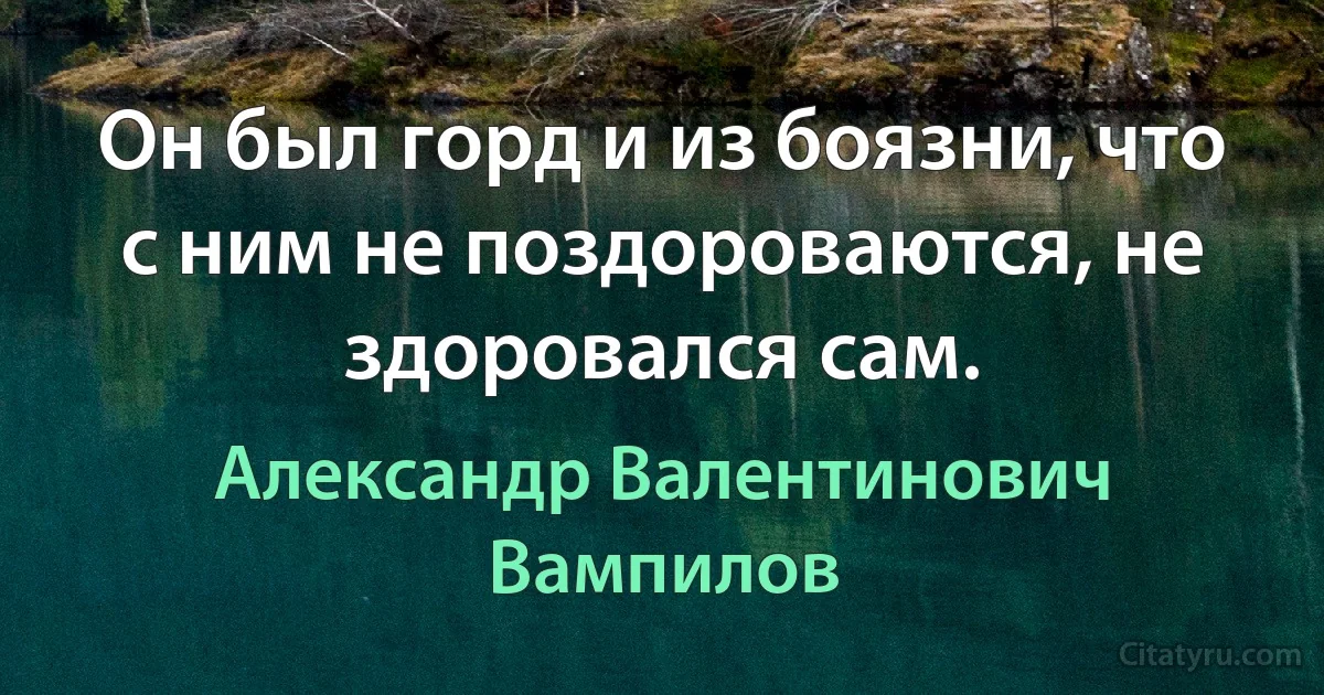 Он был горд и из боязни, что с ним не поздороваются, не здоровался сам. (Александр Валентинович Вампилов)