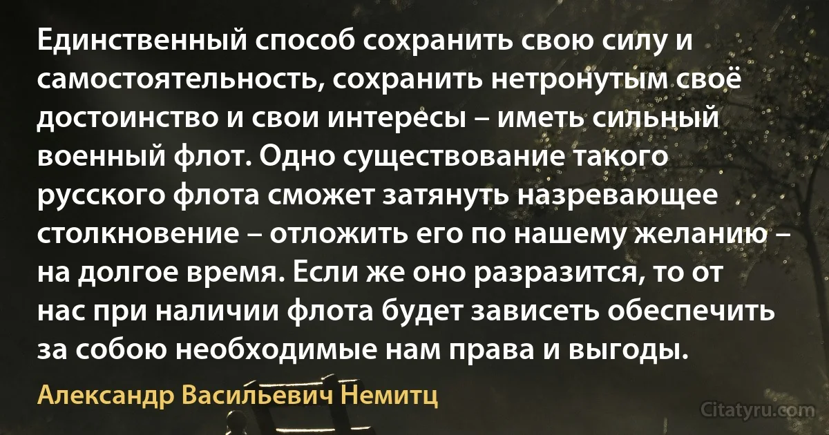 Единственный способ сохранить свою силу и самостоятельность, сохранить нетронутым своё достоинство и свои интересы – иметь сильный военный флот. Одно существование такого русского флота сможет затянуть назревающее столкновение – отложить его по нашему желанию – на долгое время. Если же оно разразится, то от нас при наличии флота будет зависеть обеспечить за собою необходимые нам права и выгоды. (Александр Васильевич Немитц)