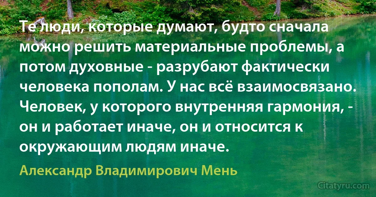 Те люди, которые думают, будто сначала можно решить материальные проблемы, а потом духовные - разрубают фактически человека пополам. У нас всё взаимосвязано. Человек, у которого внутренняя гармония, - он и работает иначе, он и относится к окружающим людям иначе. (Александр Владимирович Мень)