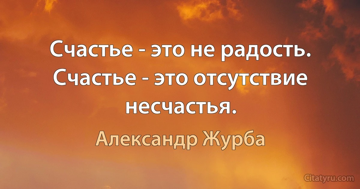 Счастье - это не радость. Счастье - это отсутствие несчастья. (Александр Журба)