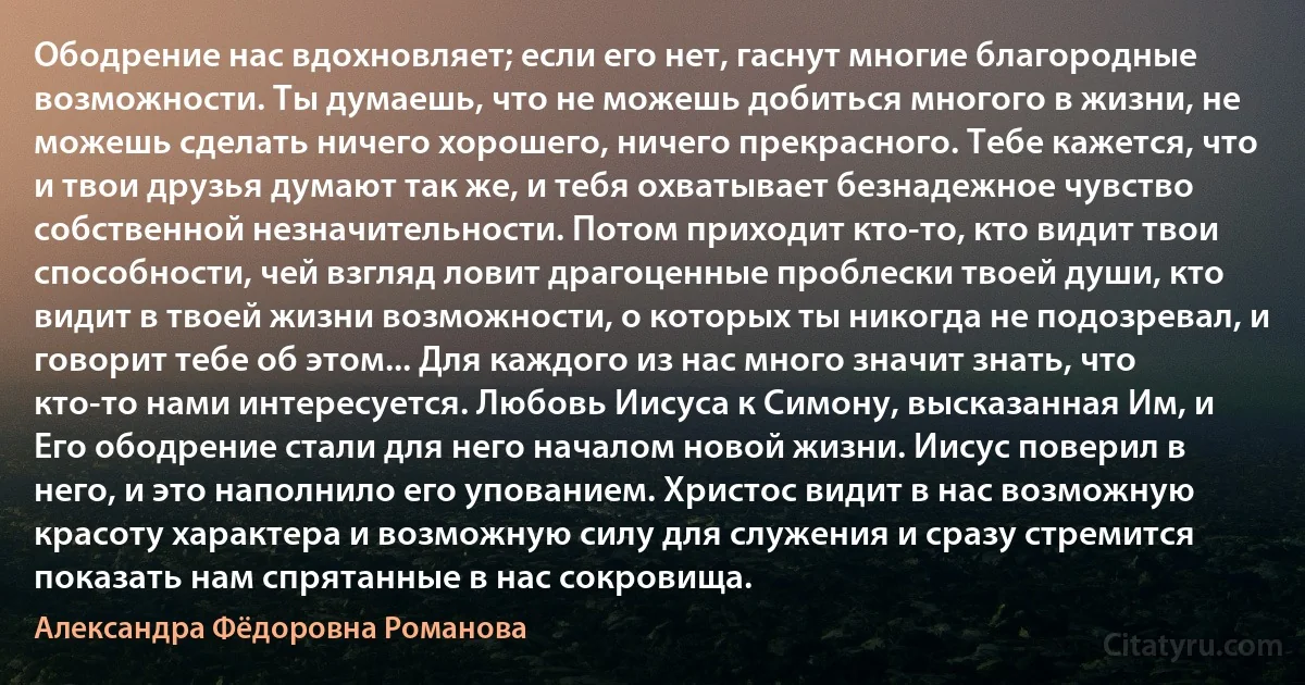 Ободрение нас вдохновляет; если его нет, гаснут многие благородные возможности. Ты думаешь, что не можешь добиться многого в жизни, не можешь сделать ничего хорошего, ничего прекрасного. Тебе кажется, что и твои друзья думают так же, и тебя охватывает безнадежное чувство собственной незначительности. Потом приходит кто-то, кто видит твои способности, чей взгляд ловит драгоценные проблески твоей души, кто видит в твоей жизни возможности, о которых ты никогда не подозревал, и говорит тебе об этом... Для каждого из нас много значит знать, что кто-то нами интересуется. Любовь Иисуса к Симону, высказанная Им, и Его ободрение стали для него началом новой жизни. Иисус поверил в него, и это наполнило его упованием. Христос видит в нас возможную красоту характера и возможную силу для служения и сразу стремится показать нам спрятанные в нас сокровища. (Александра Фёдоровна Романова)