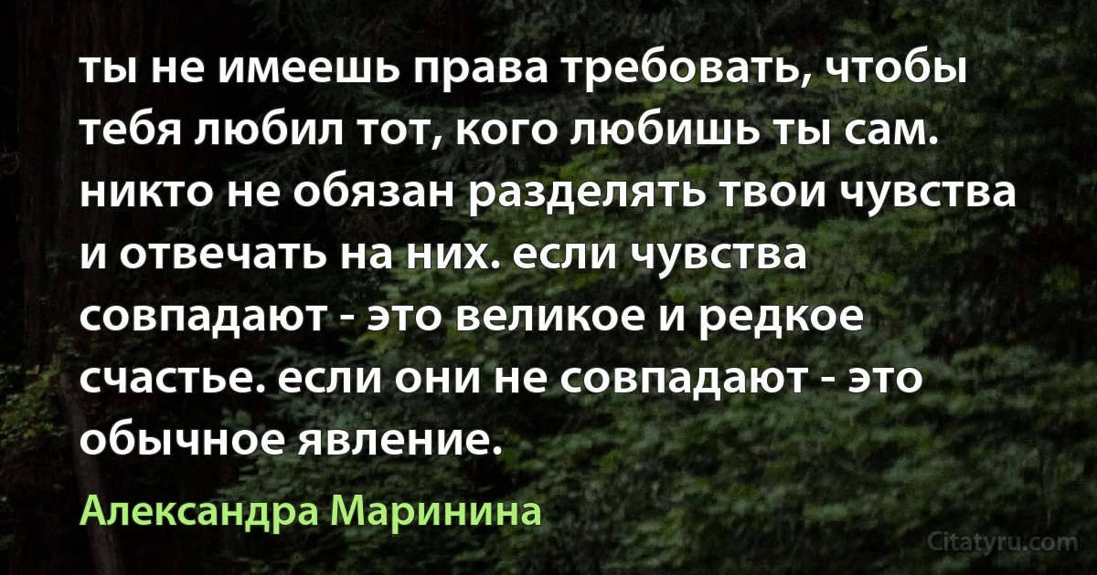 ты не имеешь права требовать, чтобы тебя любил тот, кого любишь ты сам. никто не обязан разделять твои чувства и отвечать на них. если чувства совпадают - это великое и редкое счастье. если они не совпадают - это обычное явление. (Александра Маринина)