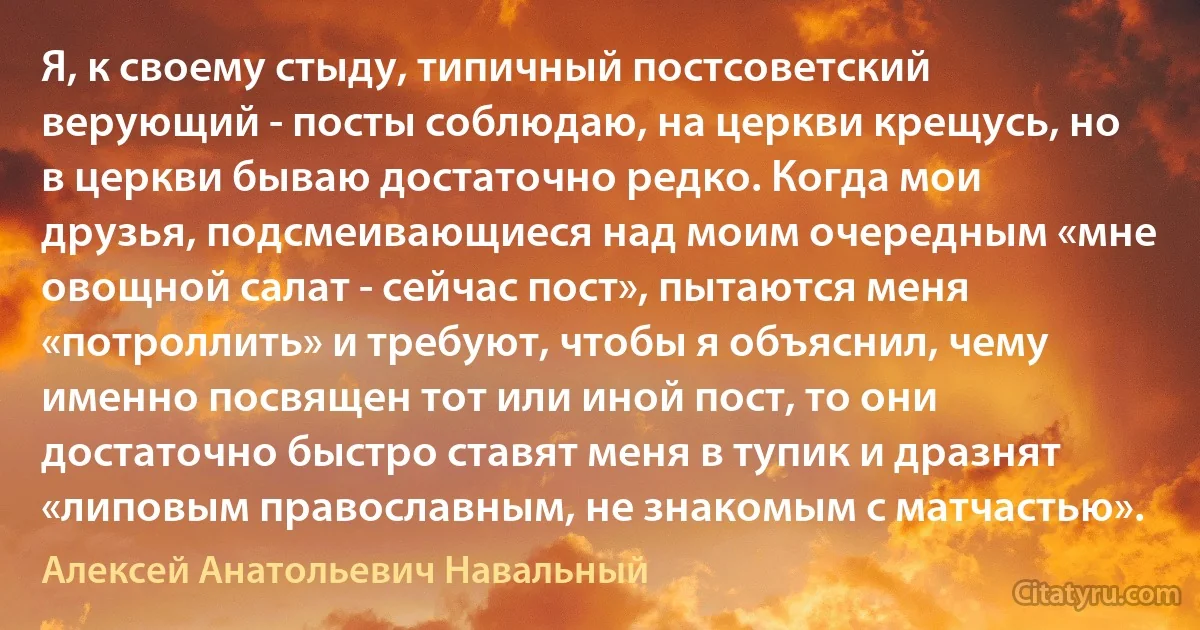 Я, к своему стыду, типичный постсоветский верующий - посты соблюдаю, на церкви крещусь, но в церкви бываю достаточно редко. Когда мои друзья, подсмеивающиеся над моим очередным «мне овощной салат - сейчас пост», пытаются меня «потроллить» и требуют, чтобы я объяснил, чему именно посвящен тот или иной пост, то они достаточно быстро ставят меня в тупик и дразнят «липовым православным, не знакомым с матчастью». (Алексей Анатольевич Навальный)