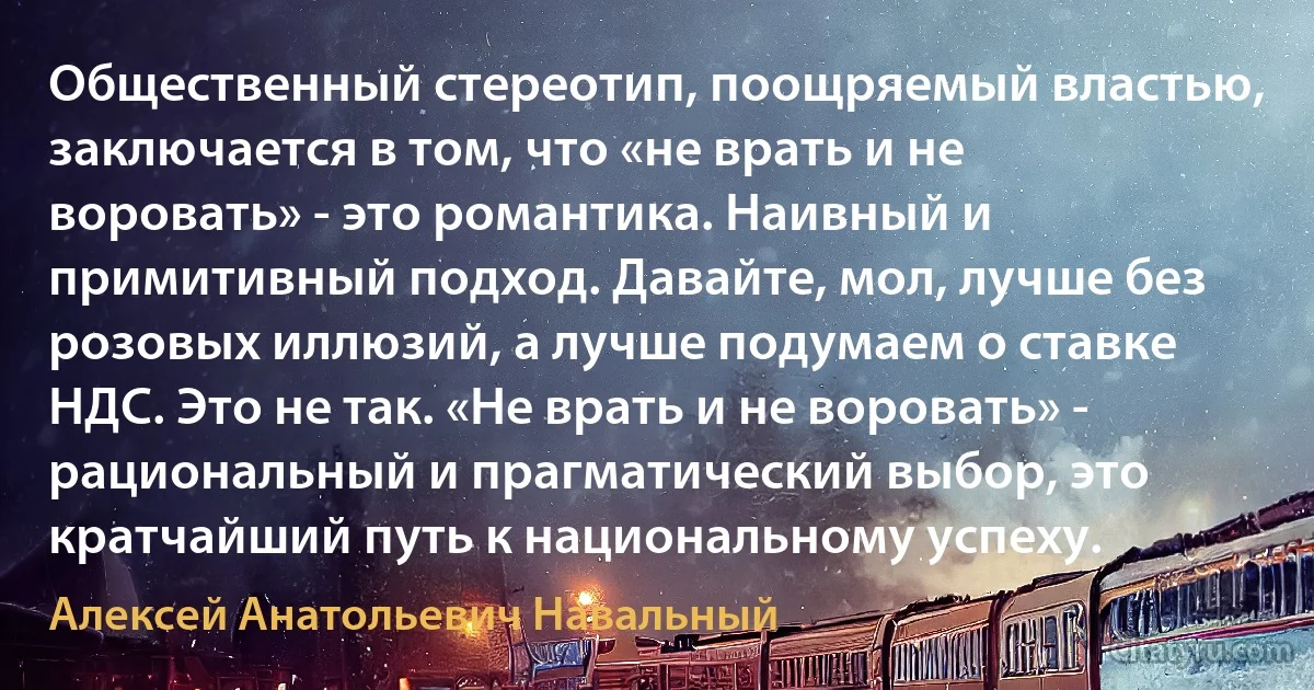 Общественный стереотип, поощряемый властью, заключается в том, что «не врать и не воровать» - это романтика. Наивный и примитивный подход. Давайте, мол, лучше без розовых иллюзий, а лучше подумаем о ставке НДС. Это не так. «Не врать и не воровать» - рациональный и прагматический выбор, это кратчайший путь к национальному успеху. (Алексей Анатольевич Навальный)