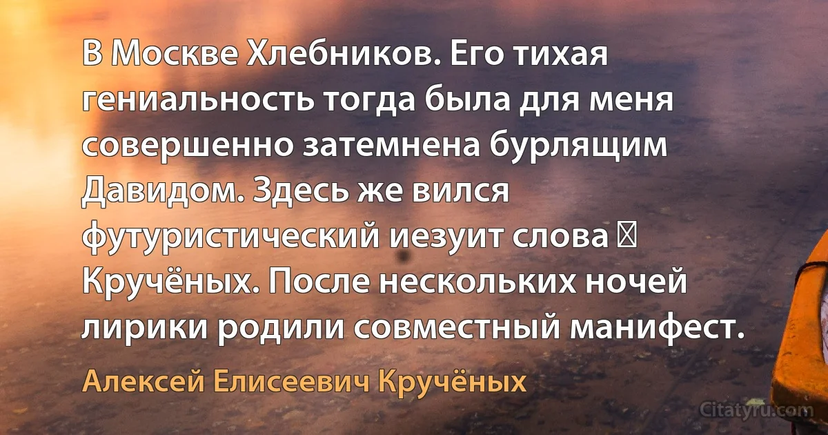 В Москве Хлебников. Его тихая гениальность тогда была для меня совершенно затемнена бурлящим Давидом. Здесь же вился футуристический иезуит слова ― Кручёных. После нескольких ночей лирики родили совместный манифест. (Алексей Елисеевич Кручёных)