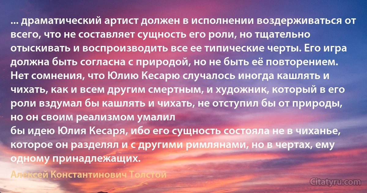 ... драматический артист должен в исполнении воздерживаться от всего, что не составляет сущность его роли, но тщательно отыскивать и воспроизводить все ее типические черты. Его игра должна быть согласна с природой, но не быть её повторением. Нет сомнения, что Юлию Кесарю случалось иногда кашлять и чихать, как и всем другим смертным, и художник, который в его роли вздумал бы кашлять и чихать, не отступил бы от природы, но он своим реализмом умалил
бы идею Юлия Кесаря, ибо его сущность состояла не в чиханье, которое он разделял и с другими римлянами, но в чертах, ему одному принадлежащих. (Алексей Константинович Толстой)