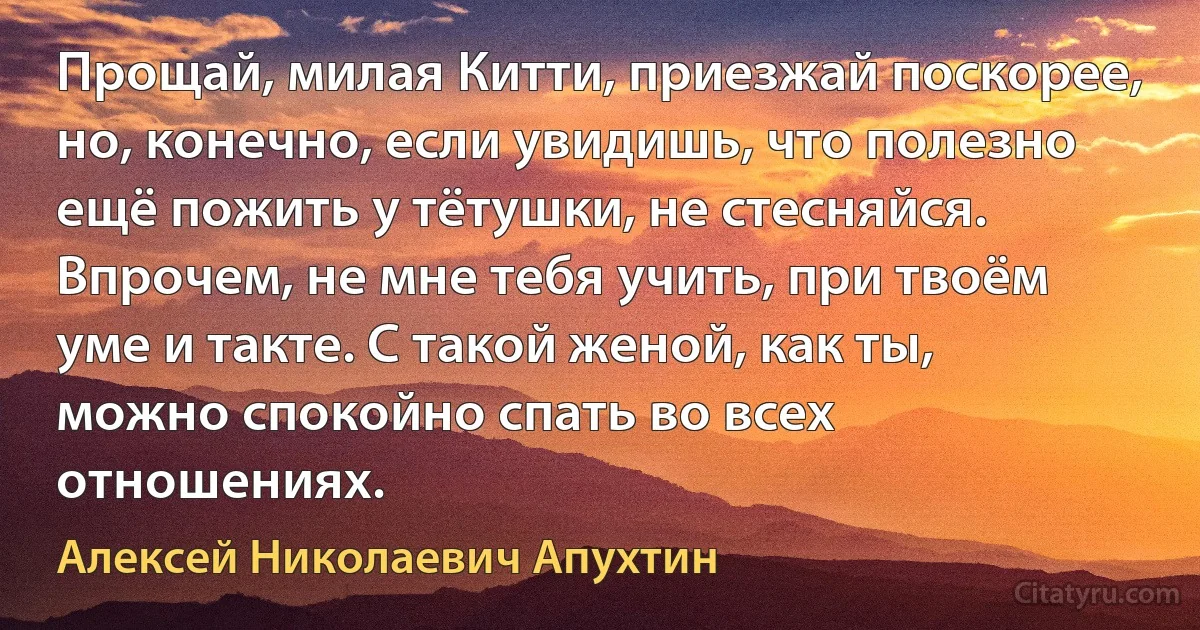 Прощай, милая Китти, приезжай поскорее, но, конечно, если увидишь, что полезно ещё пожить у тётушки, не стесняйся. Впрочем, не мне тебя учить, при твоём уме и такте. С такой женой, как ты, можно спокойно спать во всех отношениях. (Алексей Николаевич Апухтин)