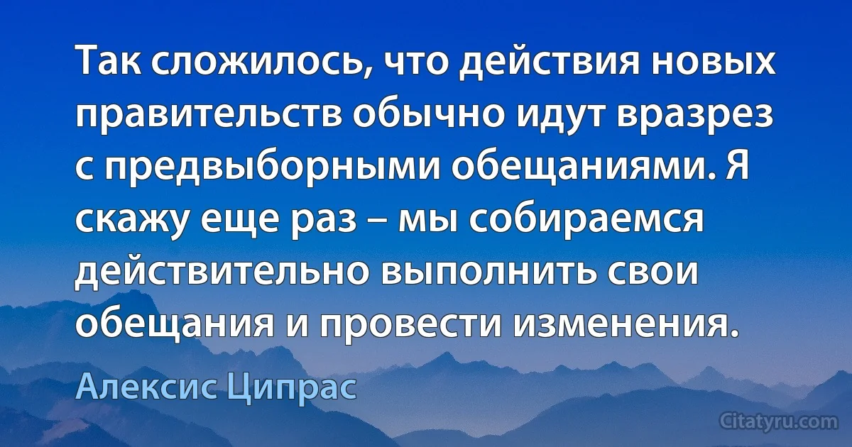 Так сложилось, что действия новых правительств обычно идут вразрез с предвыборными обещаниями. Я скажу еще раз – мы собираемся действительно выполнить свои обещания и провести изменения. (Алексис Ципрас)